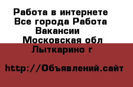 Работа в интернете - Все города Работа » Вакансии   . Московская обл.,Лыткарино г.